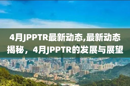 4月JPPTR最新动态,最新动态揭秘，4月JPPTR的发展与展望