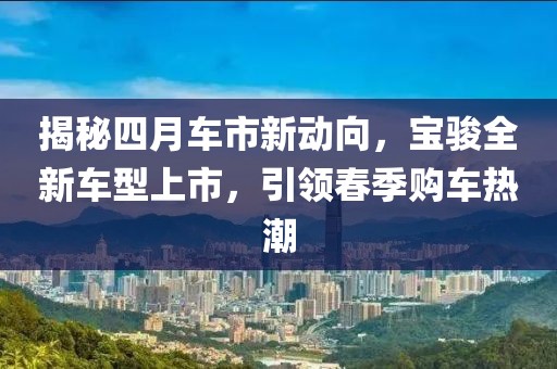 揭秘四月车市新动向，宝骏全新车型上市，引领春季购车热潮