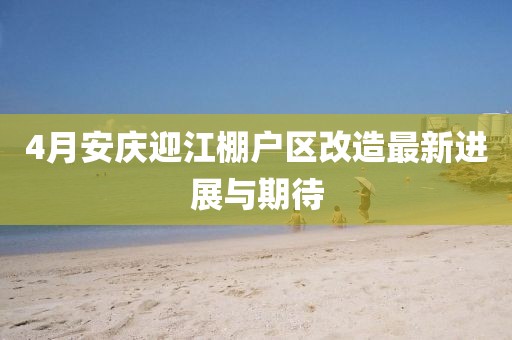 4月安庆迎江棚户区改造最新进展与期待