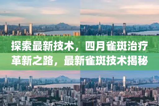 探索最新技术，四月雀斑治疗革新之路，最新雀斑技术揭秘