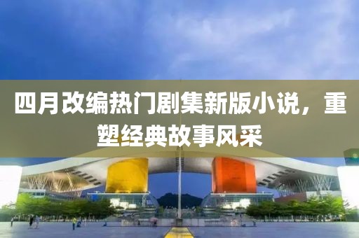 四月改编热门剧集新版小说，重塑经典故事风采