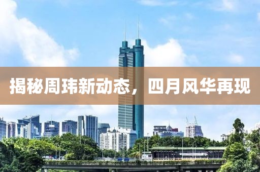 揭秘周玮新动态，四月风华再现