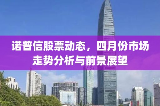诺普信股票动态，四月份市场走势分析与前景展望