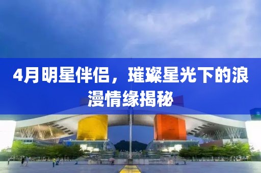 4月明星伴侣，璀璨星光下的浪漫情缘揭秘