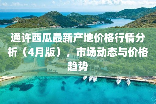 通许西瓜最新产地价格行情分析（4月版），市场动态与价格趋势