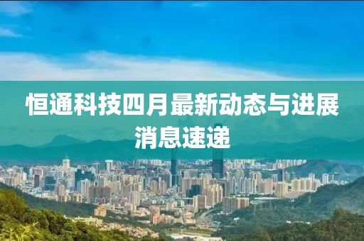恒通科技四月最新动态与进展消息速递