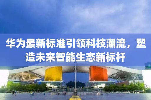 华为最新标准引领科技潮流，塑造未来智能生态新标杆