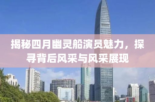 揭秘四月幽灵船演员魅力，探寻背后风采与风采展现