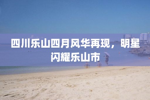 四川乐山四月风华再现，明星闪耀乐山市