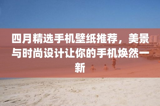 四月精选手机壁纸推荐，美景与时尚设计让你的手机焕然一新