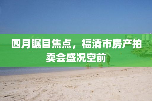 四月瞩目焦点，福清市房产拍卖会盛况空前