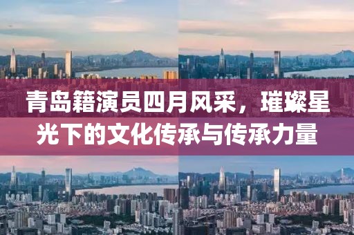 青岛籍演员四月风采，璀璨星光下的文化传承与传承力量