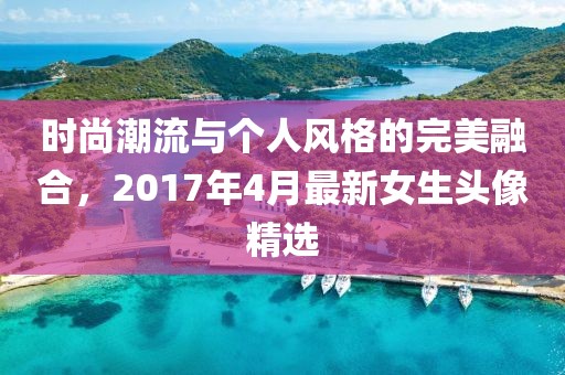 时尚潮流与个人风格的完美融合，2017年4月最新女生头像精选