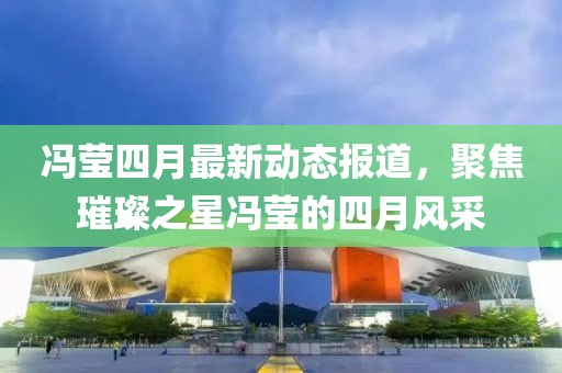冯莹四月最新动态报道，聚焦璀璨之星冯莹的四月风采