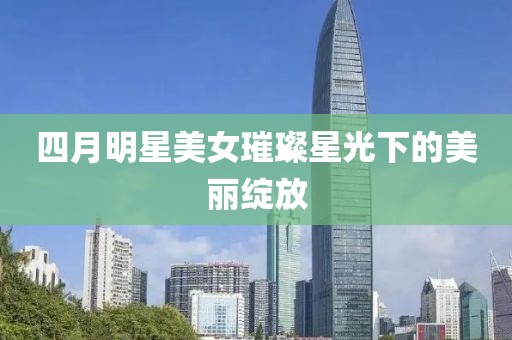 四月明星美女璀璨星光下的美丽绽放