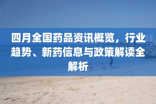 四月全国药品资讯概览，行业趋势、新药信息与政策解读全解析