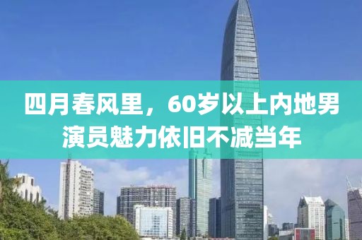 四月春风里，60岁以上内地男演员魅力依旧不减当年