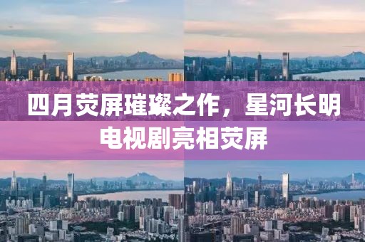 四月荧屏璀璨之作，星河长明电视剧亮相荧屏