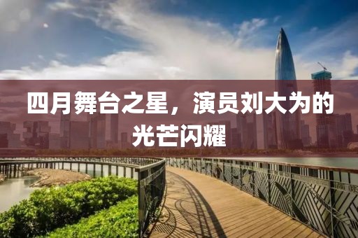 四月舞台之星，演员刘大为的光芒闪耀