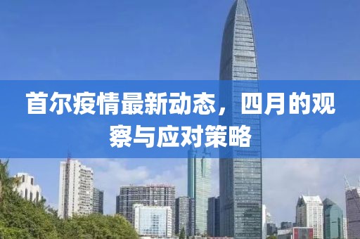 首尔疫情最新动态，四月的观察与应对策略