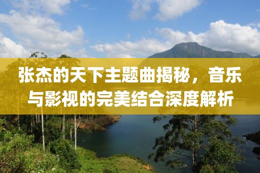 张杰的天下主题曲揭秘，音乐与影视的完美结合深度解析