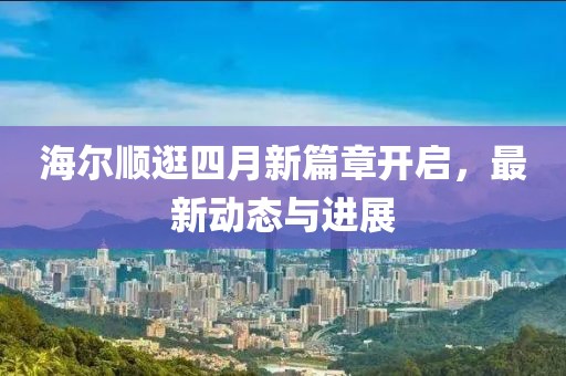 海尔顺逛四月新篇章开启，最新动态与进展