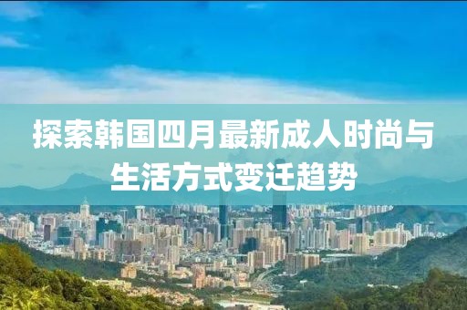 探索韩国四月最新成人时尚与生活方式变迁趋势