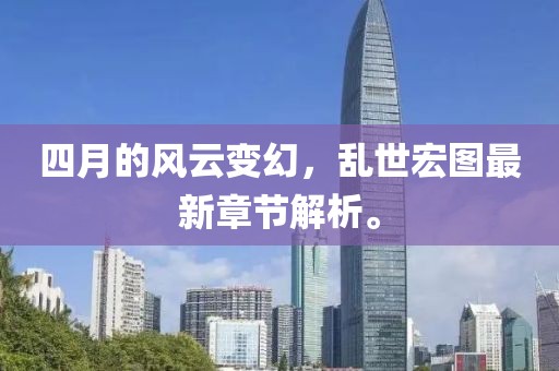四月的风云变幻，乱世宏图最新章节解析。