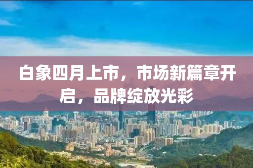 白象四月上市，市场新篇章开启，品牌绽放光彩