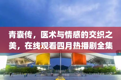青囊传，医术与情感的交织之美，在线观看四月热播剧全集