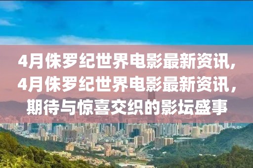 4月侏罗纪世界电影最新资讯,4月侏罗纪世界电影最新资讯，期待与惊喜交织的影坛盛事