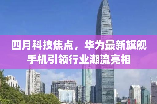 四月科技焦点，华为最新旗舰手机引领行业潮流亮相