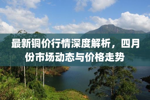 最新铜价行情深度解析，四月份市场动态与价格走势