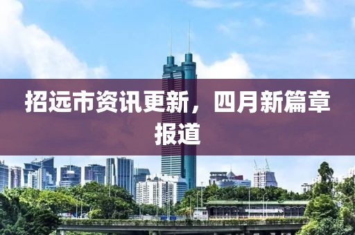 招远市资讯更新，四月新篇章报道
