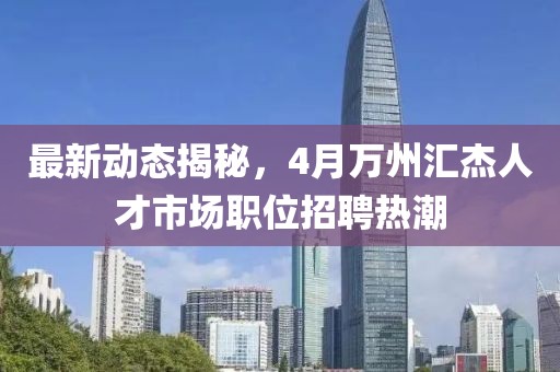 最新动态揭秘，4月万州汇杰人才市场职位招聘热潮