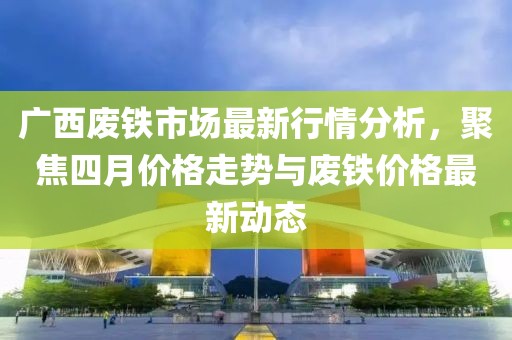 广西废铁市场最新行情分析，聚焦四月价格走势与废铁价格最新动态