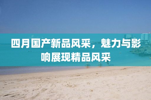 四月国产新品风采，魅力与影响展现精品风采