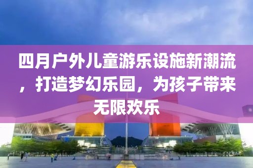四月户外儿童游乐设施新潮流，打造梦幻乐园，为孩子带来无限欢乐