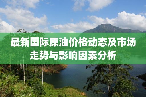 最新国际原油价格动态及市场走势与影响因素分析