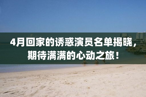 4月回家的诱惑演员名单揭晓，期待满满的心动之旅！