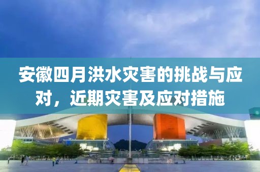 安徽四月洪水灾害的挑战与应对，近期灾害及应对措施