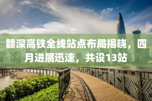 赣深高铁全线站点布局揭晓，四月进展迅速，共设13站