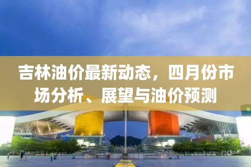 吉林油价最新动态，四月份市场分析、展望与油价预测