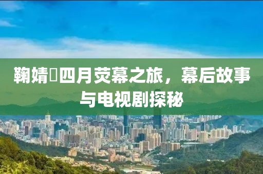 鞠婧祎四月荧幕之旅，幕后故事与电视剧探秘