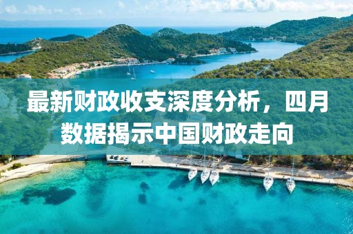 最新财政收支深度分析，四月数据揭示中国财政走向