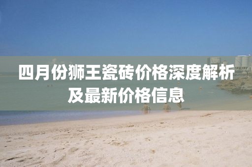 四月份狮王瓷砖价格深度解析及最新价格信息