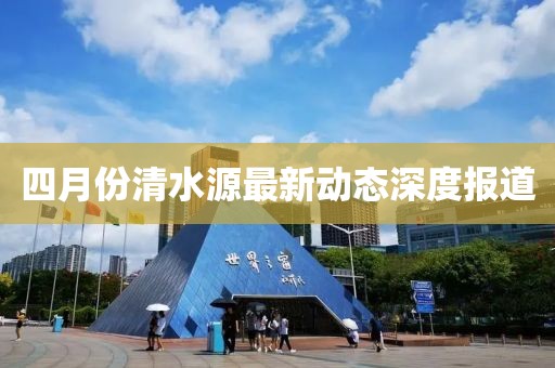 四月份清水源最新动态深度报道