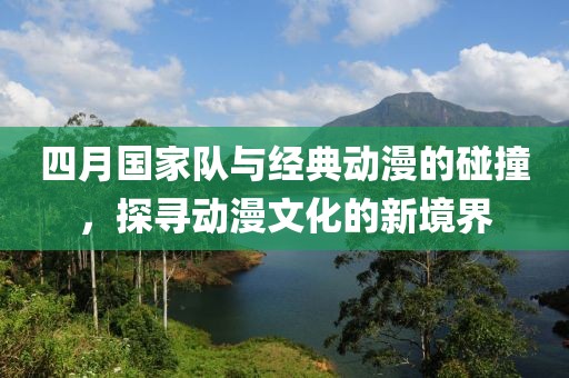 四月国家队与经典动漫的碰撞，探寻动漫文化的新境界