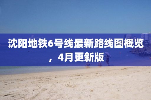 沈阳地铁6号线最新路线图概览，4月更新版