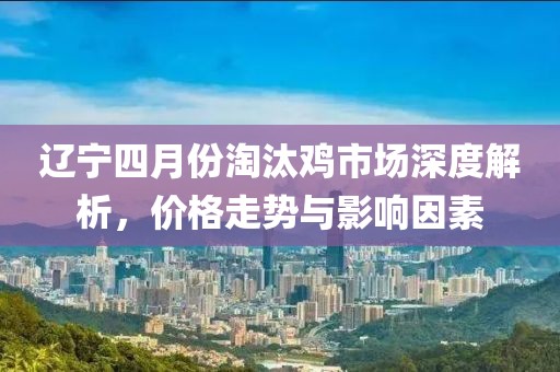 辽宁四月份淘汰鸡市场深度解析，价格走势与影响因素